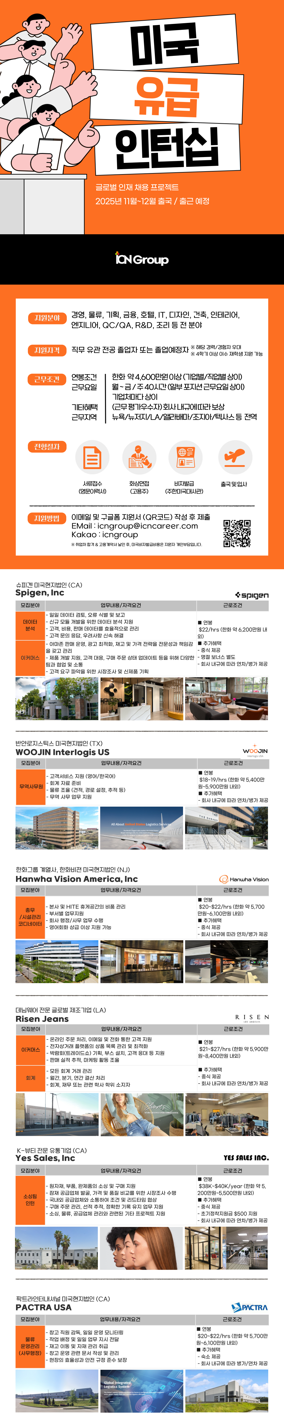 2025년 11월~12월 출국 / 출근 예정 ian Group 지원분야 경영, 물류, 기획, 금융, 호텔, IT, 디자인, 건축, 인테리어, 엔지니어, QC/QA, R&D, 조리 등 전 분야 지원자격 직무 유관전공 졸업자 또는 졸업예정자 ※ 해당 경력/경험자 우대 ※ 4학기 이상 이수 재학생 지원 가능 근무조건 연봉조건 근무요일 한화 약 4,600만원이상(기업별/직업별 상이) 월~금/주40시간(일부 포지션근무요일상이) 기업체마다 상이 기타혜택 근무지역 (근무평가우수자)회사내규에 따라 보상 뉴욕/뉴저지/LA/앨라배마/조지아/텍사스 등 전역 전형절차 서류접수 화상면접 비자발급 출국 및 입사 (영문이력서) (고용주) (주한미국대사관) 지원방법 이메일 및 구글폼 지원서 (QR코드) 작성 후 제출 EMail:icngroup@icncareer.com Kakao icngroup ※ 취업처 합격 & 고용계약서 날인 후, 미국비자발급비용은 지원자 개인부담입니다. 슈피겐 미국현지법인(CA) Spigen, Inc 모집분야 spigen 업무내용/자격요건 -일일 데이터 검토, 오류 식별 및 보고 데이터 - 신규 모듈 개발을 위한 데이터 분석 지원 분석 - 고객, 비용, 판매 데이터를 효율적으로 관리 -고객 문의 응답, 우려사항 신속 해결 ■ 연봉 외) 근로조건 $22/hrs (한화 약 6,200만원 내 - 아마존 판매 운영, 광고 최적화, 재고 및 가격 전략을 전문성과 책임감 ■추가혜택 을 갖고 관리 -중식 제공 이커머스 -제품 개발 지원, 고객 대응, 구매 주문 상태 업데이트 등을 위해 다양한 - 명절 보너스 별도 팀과 협업 및 소통 - 회사 내규에 따라 연차/병가 제공 -고객 요구 파악을 위한 시장조사 및 신제품 기획 SpCen 반얀로지스틱스 미국현지법인 (TX) WOOJIN Interlogis US 모집분야 업무내용/자격요건 -고객서비스 지원 (영어/한국어) 무역사무원 -회계 자료 준비 •물류 조율 (견적, 경로 설정, 추적 등) -무역 사무 업무 지원 연봉 근로조건 WOOJIN Interlogis USA $18~19/hrs (한화 약 5,400만 원~5,900만원 내외) ■ 추가혜택 - 회사 내규에 따라 연차/병가 제공 All About United States Logistics Services The World's biggest sales market, the United States Woojin Interlogis USA, Inc, is the expert of logines co 1431 THE EMBASSY 한화그룹 계열사, 한화비젼 미국현지법인 (NJ) Hanwha Vision America, Inc 모집분야 업무내용/자격요건 - 본사 및 HITE 휴게공간의 비품관리 총무 /시설관리 코디네이터 - 부서별 업무지원 -회사 행정/사무 업무 수행 -영어회화 상급 이상 지원 가능 데님웨어 전문 글로벌 제조기업 (LA) Risen Jeans 모집분야 이커머스 회계 업무내용/자격요건 Hanwha Vision 근로조건 연봉 $20~$22/hrs (한화 약 5,700 만원~6,100만원 내외) 추가혜택 -중식 제공 - 회사 내규에 따라 연차/병가 제공 RISEN 근로조건 LOS ANGELES - 온라인 주문 처리, 이메일 및 전화 통한 고객 지원 -전자상거래 플랫폼의 상품 목록 관리 및 최적화 -박람회(트레이드쇼) 기획, 부스 설치, 고객 응대 등 지원 -판매 실적 추적, 마케팅 활동 조율 -모든 회계 거래 관리 월간, 분기, 연간 결산 처리 ᆞ회계, 재무 또는 관련 학사 학위 소지자 연봉 $21~$27/hrs (한화 약 5,900만 원~8,400만원 내외) ■ 추가혜택 -중식 제공 - 회사 내규에 따라 연차/병가 제공 Shorts THE MOST ANTICIPATED SPRING/SUMMER ESSENTIAL K-뷰티 전문 유통기업 (CA) Yes Sales, Inc 모집분야 소싱팀 인턴 업무내용/자격요건 - 원자재, 부품, 완제품의 소싱 및 구매 지원 -잠재 공급업체 발굴, 가격 및 품질 비교를 위한 시장조사 수행 -국내외 공급업체와 소통하여 조건 및 리드타임 협상 -구매 주문 관리, 선적 추적, 정확한 기록 유지 업무 지원 - 소싱, 물류, 공급업체 관리와 관련된 기타 프로젝트 지원 ■ 연봉 YES SALES INC. 근로조건 $38K~$40K/year (한화 약 5, 200만원~5,500만원 내외) ■추가혜택 -중식 제공 -초기정착지원금 $500 지원 팍트라인터내셔널 미국현지법인(CA) PACTRA USA 모집분야 물류 - 창고 직원 감독, 일일 운영 모니터링 -작업 배정 및 일일 업무 지시 전달 운영관리 -재고 이동 및 자재관리 취급 (사무행정) - 창고 운영 관련 문서 작성 및 관리 -현장의 효율성과 안전 규정 준수 보장 - 회사 내규에 따라 연차/병가 제공 근로조건 PACTRA 업무내용/자격요건 ■ 연봉 $20~$22/hrs (한화 약 5,700만 원~6,100만원 내외) ■ 추가혜택 -숙소 제공 - 회사 내규에 따라 병가/연차 제공 Global Integrated Logistics System 60.35 entire global supply chain and improve logistics efficiency The Global Logistics System developed by Pactra is configured customer 56.45